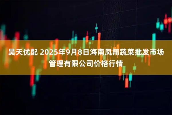 昊天优配 2025年9月8日海南凤翔蔬菜批发市场管理有限公司价格行情