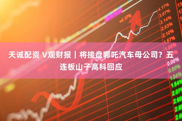 天诚配资 V观财报｜将接盘哪吒汽车母公司？五连板山子高科回应