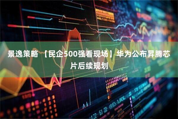 景逸策略 【民企500强看现场】华为公布昇腾芯片后续规划