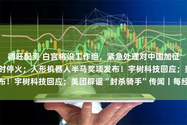 德旺配资 白宫将设工作组，紧急处理对中国加征关税危机；普京宣布临时停火；人形机器人半马奖项发布！宇树科技回应；美团辟谣“封杀骑手”传闻丨每经早参
