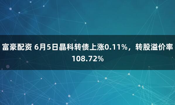 富豪配资 6月5日晶科转债上涨0.11%，转股溢价率108.72%