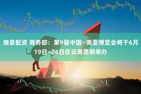 微豪配资 商务部：第9届中国—南亚博览会将于6月19日~24日在云南昆明举办