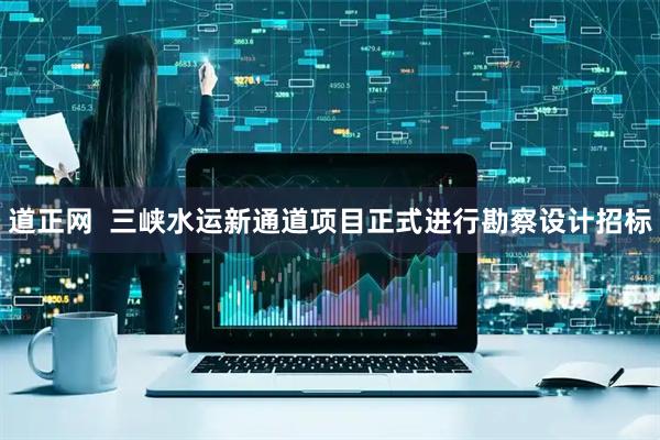 道正网  三峡水运新通道项目正式进行勘察设计招标