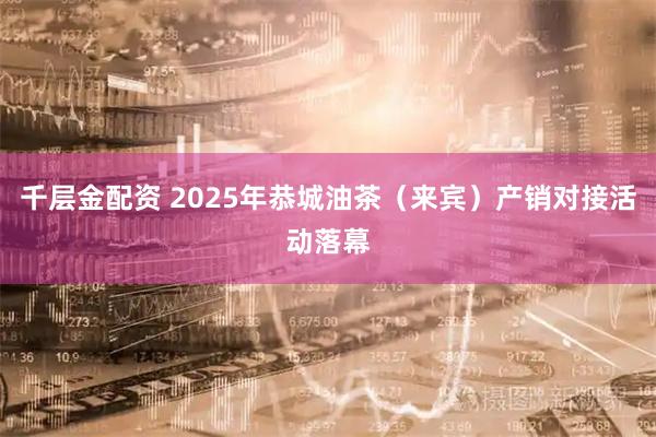 千层金配资 2025年恭城油茶（来宾）产销对接活动落幕