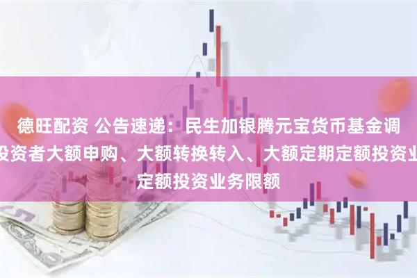 德旺配资 公告速递：民生加银腾元宝货币基金调整个人投资者大额申购、大额转换转入、大额定期定额投资业务限额