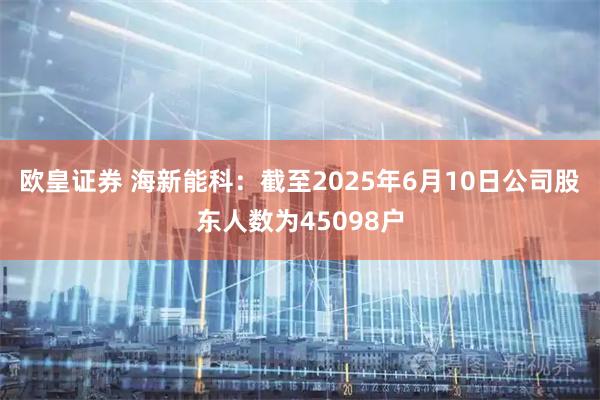 欧皇证券 海新能科：截至2025年6月10日公司股东人数为45098户