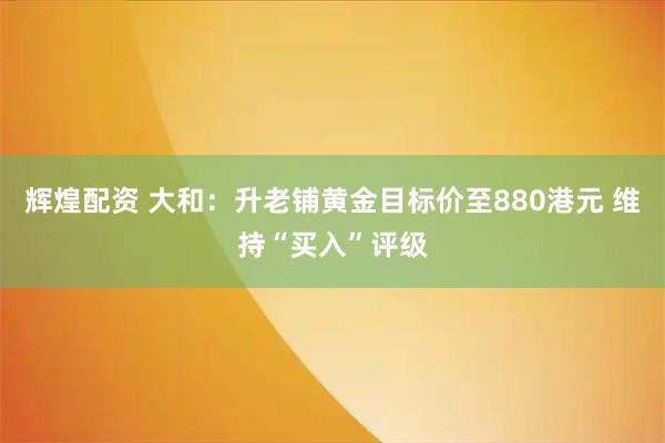 辉煌配资 大和：升老铺黄金目标价至880港元 维持“买入”评级