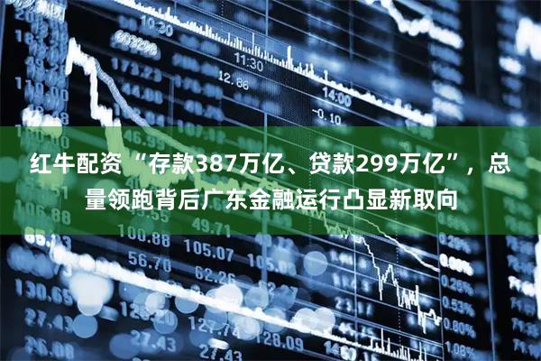 红牛配资 “存款387万亿、贷款299万亿”，总量领跑背后广东金融运行凸显新取向