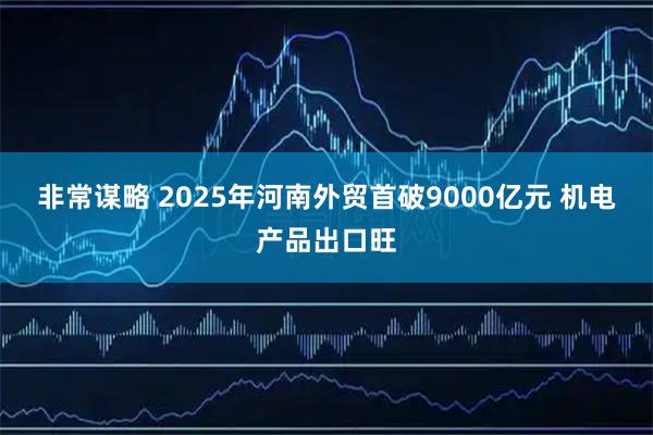 非常谋略 2025年河南外贸首破9000亿元 机电产品出口旺
