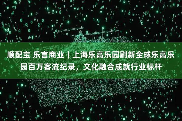 顺配宝 乐言商业｜上海乐高乐园刷新全球乐高乐园百万客流纪录，文化融合成就行业标杆
