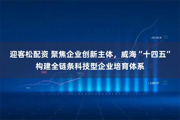 迎客松配资 聚焦企业创新主体，威海“十四五”构建全链条科技型企业培育体系