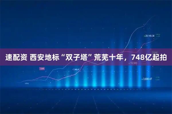 速配资 西安地标“双子塔”荒芜十年，748亿起拍