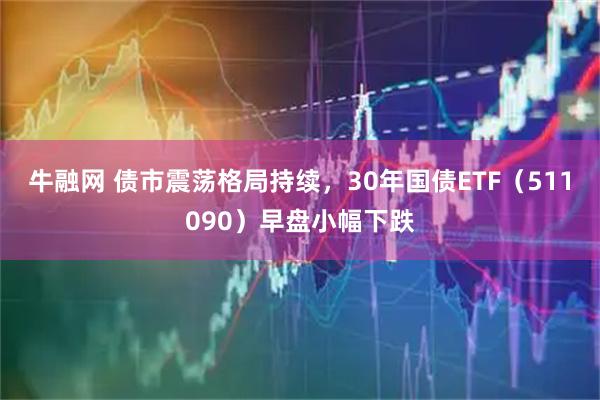 牛融网 债市震荡格局持续，30年国债ETF（511090）早盘小幅下跌