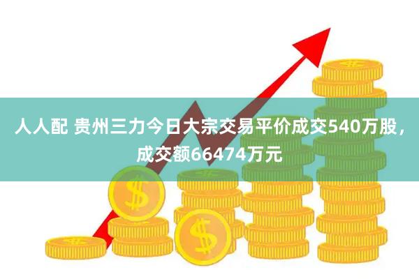人人配 贵州三力今日大宗交易平价成交540万股，成交额66474万元