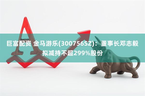 巨富配资 金马游乐(300756SZ)：董事长邓志毅拟减持不超299%股份