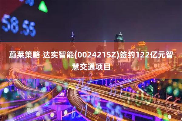 蔚莱策略 达实智能(002421SZ)签约122亿元智慧交通项目