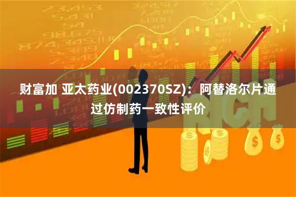 财富加 亚太药业(002370SZ)：阿替洛尔片通过仿制药一致性评价