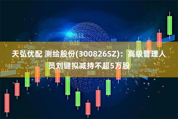 天弘优配 测绘股份(300826SZ)：高级管理人员刘键拟减持不超5万股