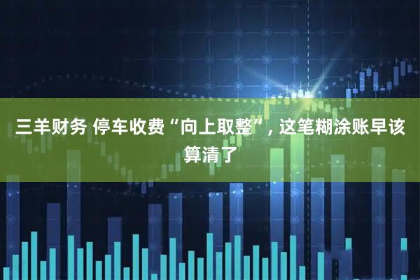 三羊财务 停车收费“向上取整”, 这笔糊涂账早该算清了