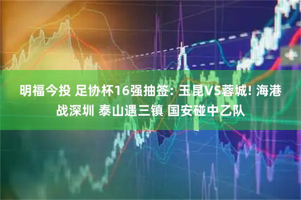 明福今投 足协杯16强抽签: 玉昆VS蓉城! 海港战深圳 泰山遇三镇 国安碰中乙队