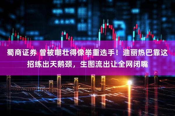 蜀商证券 曾被嘲壮得像举重选手！迪丽热巴靠这招练出天鹅颈，生图流出让全网闭嘴