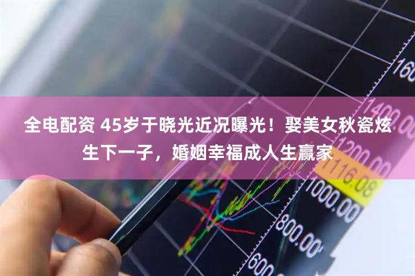 全电配资 45岁于晓光近况曝光！娶美女秋瓷炫生下一子，婚姻幸福成人生赢家